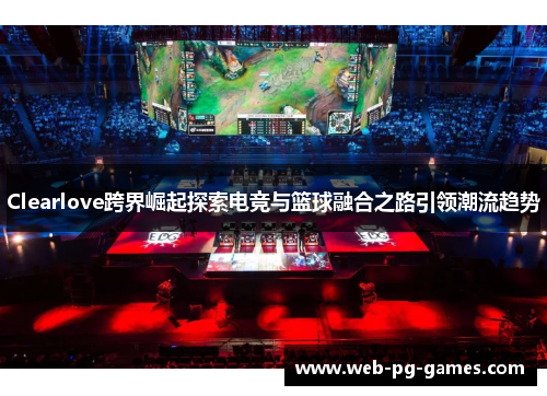Clearlove跨界崛起探索电竞与篮球融合之路引领潮流趋势